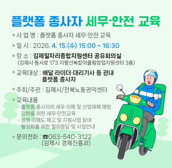 플랫폼 종사자 세무·안전 교육
○ 사 업 명 : 플랫폼 종사자 세무·안전 교육
○ 일 시 : 2026. 4. 15.(수) 15:00 ~ 16:30
○ 장 소 : 김제일자리종합지원센터 공유회의실
(김제시 동서로 173 지평선복합어울림창업지원센터 3층)
○ 교육대상 : 배달 라이더·대리기사 등 관내 플랫폼 종사자
○ 주최/주관 : 김제시/전북노동권익센터
○ 교육내용
- 플랫폼 종사자의 세무 이해 및 산업재해 예방 강화를 위한 세무·안전교육
- 정책 이해도 제고 및 지원사업 참여 활성화를 위한 질의응답 및 사업안내
○ 문의전화 : ☎063-540-3122(김제시 경제진흥과)