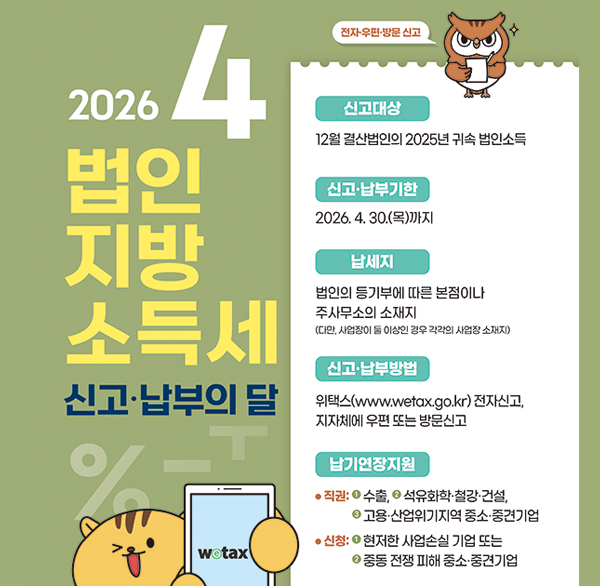 2026. 4. 법인 지방 소득세 신고·납부의 달
wetax
전자우편·방문 신고
신고대상: 12월 결산법인의 2025년 귀속 법인소득
신고·납부기한: 2026.4.30.(목)까지
납세지 법인의 등기부에 따른 본점이나 주사무소의 소재지 (다만  사업장이 둘 이상인 경우 각각의 사업장 소재지)
신고·납부방법: 위택스(www.wetax.go.kr) 전자신고  지자체에 우편 또는 방문신고
납기연장지원:
직권: 1수출  석유화학·철강·건설  2고용·산업위기지역 중소·중견기업
신청: 1현저한 사업손실 기업 또는 2중동 전쟁 피해 중소·중견기업