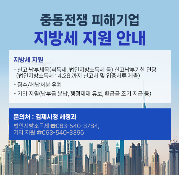 중동전쟁 피해기업 지방세 지원 안내
지방세 지원
- 신고·납부세목(취득세  법인지방소득세 등) 신고납부기한 연장
(법인지방소득세 : 4.28.까지 신고서 및 입증서류 제출)
- 징수/체납처분 유예
- 기타 지원(납부금 분납  행정제재 유보  환급금 조기 지급 등)
문의처 : 김제시청 세정과
(법인지방소득세 ☎063-540-3784  기타 지원 ☎063-540-3396)
