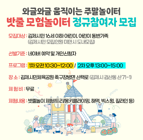 와글와글 움직이는 주말놀이터 밧줄 모험놀이터 정규참여자 모집
모집대상 : 김제시민 16세 이하 어린이  어린이 동반가족 (김제시민 모집인원 미만시 도내모집)
선발기준 : 네이버 예약 및 개인신청자
프로그램 : 1차 오전 10:30~12:00 2차 오후 13:00~15:00
장 소 : 김제시민체육공원 축구장방면 산책로(김제시 검산동 산71-1)
체 험 비 : 무료
체험내용 : 밧줄놀이 체험(트리/몽키클라이밍  해먹  빅스윙  짚라인 등)