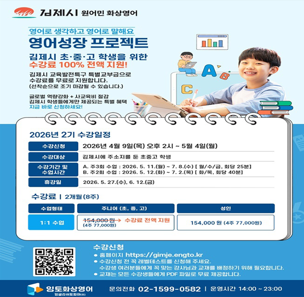 김제시 원어민 화상영어 영어로 생각하고 영어로 말해요 영어성장 프로젝트 김제시 초·중·고 학생을 위한 수강료 100% 전액 지원! 김제시 교육발전특구 특별교부금으로 수강료를 무료로 지원합니다. (선착순으로 조기 마감될 수 있습니다.) 글로벌 역량강화 + 사교육비 절감 김제시 학생들에게만 제공되는 특별 혜택 지금 바로 신청하세요! A C 2026년 2기 수강일정 수강신청 2026년 4월 9일(목) 오후 2시~5월 4일(월) 수강대상 김제시에 주소지를 둔 초중고 학생 수강기간 및 수업시간 A. 주3회 수업 : 2026.5.11.(월)~7.8.(수) [월/수/금  회당 25분] B. 주2회 수업 : 2026. 5. 12.(화)~7.2.(목) [화/목  회당 40분] 휴강일 2026. 5. 27.(수)  6. 12.(금) 수강료 | 2개월(8주) 수업형태 주니어 (초  중  고) 성인 1:1 수업 154 000원→ 수강료 전액 지원 (4주 77 000원) 154 000원 (4주 77 000원) 수강신청 홈페이지 https://gimje.engto.kr 수강신청 전 꼭 레벨테스트를 신청해 주세요. 수강생 여러분들에게 꼭 맞는 강사님과 교재를 배정하기 위해 필요합니다. 교재는 모든 수강생들에게 PDF 파일로 무료 제공합니다. 임토화상영어 잉글리쉬토피아( 문의전화 02-1599-0582 | 운영시간 14:00~23:00