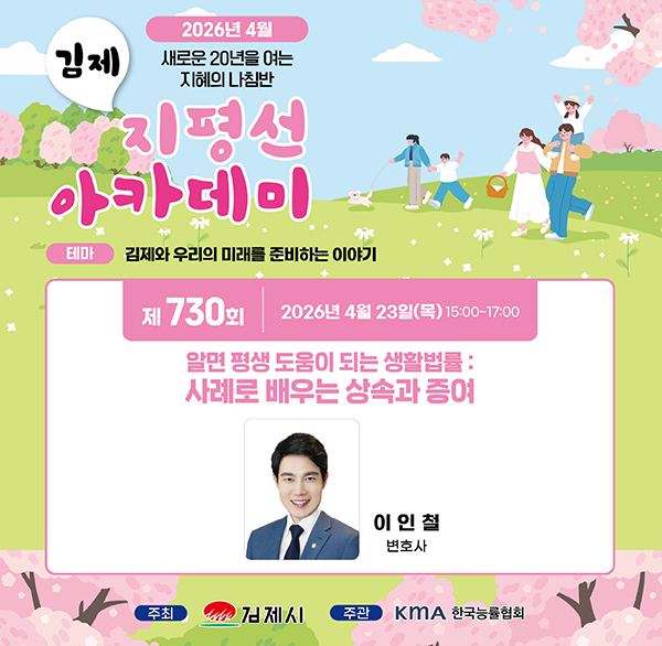 2026년 4월 새로운 20년을 여는 지혜의 나침반
김제 지평선 아카데미
테마 김제와 우리의 미래를 준비하는 이야기
제 730회 2026년 4월 23일(목) 15:00~17:00
알면 평생 도움이 되는 생활법률: 사례로 배우는 상속과 증여
이인철 변호사
주최 김제시 주관 KMA 한국능률협회