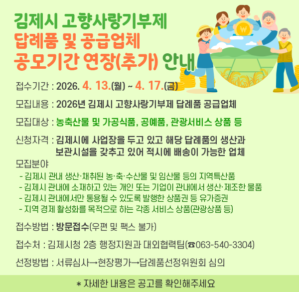 김제시 고향사랑기부제 답례품 및 공급업체 공모기간 연장(추가) 안내
⊙ 접수기간 : 2026. 4. 13.(월) ~ 4. 17.(금) 
⊙ 모집내용 : 2026년 김제시 고향사랑기부제 답례품 공급업체 
⊙ 모집대상 : 농축산물 및 가공식품  공예품  관광서비스 상품 등 
⊙ 신청자격 : 김제시에 사업장을 두고 있고 해당 답례품의 생산과 보관시설을 
              갖추고 있어 적시에 배송이 가능한 업체
⊙ 모집분야 
  - 김제시 관내 생산·채취된 농·축·수산물 및 임산물 등의 지역특산품
  - 김제시 관내에 소재하고 있는 개인 또는 기업이 관내에서 생산·제조한 물품
  - 김제시 관내에서만 통용될 수 있도록 발행한 상품권 등 유가증권
  - 지역 경제 활성화를 목적으로 하는 각종 서비스 상품(관광상품 등)
⊙ 접수방법 : 방문접수(우편 및 팩스 불가) 
⊙ 접 수 처 : 김제시청 2층 행정지원과 대외협력팀(☎063-540-3304) 
⊙ 선정방법 : 서류심사→현장평가→답례품선정위원회 심의
 * 자세한 내용은 공고를 확인해주세요