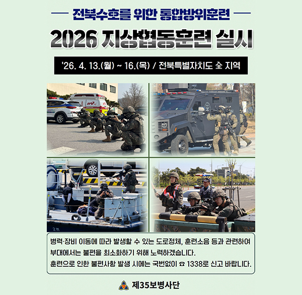 전북수호를 위한 통합방위훈련 
2026 지상협동훈련 실시
'26. 4. 13.(월) ~ 16.(목) / 전북특별자치도 全 지역
병력·장비 이동에 따라 발생할 수 있는 도로정체  훈련소음 등과 관련하여 부대에서는 불편을 최소화하기 위해 노력하겠습니다.
훈련으로 인한 불편사항 발생 시에는 국번없이 1338로 신고 바랍니다.
제35보병사단