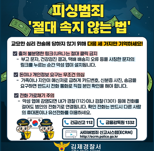피싱범죄 절대 속지 않는 법
교묘한 심리 전술에 당하지 않기 위해 다음 세 가지만 기억하세요!
출처 불분명한 링크(URL)는 절대 클릭 금지
부고 문자  건강검진 결과  택배 배송지 오류 등을 사칭한 문자의 링크를 누르는 순간 악성 앱이 설치됩니다.
돈이나 개인정보 요구는 무조건 의심
가족이나 지인이 메신저로 급하게 카드번호  신분증 사진  송금을 요구하면 반드시 전화 통화로 직접 본인 확인을 해야 합니다.
전화 가로채기 주의
악성 앱에 감염되면 내가 경찰 (112) 이나 검찰 (1301) 등에 전화를 걸어도 범인의 전화기로 연결됩니다. 확인 전화는 반드시 다른 사람 의 휴대폰이나 유선전화를 이용하세요.
긴급신고 112 금융감독원 1332
사이버범죄 신고시스템(ECRM) http://ecrm.police.go.kr
김제경찰서 GIMJE POLICE STATION