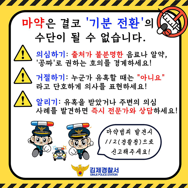 마약은 결코 '기분 전환'의 수단이 될 수 없습니다.
의심하기: 출처가 불분명한 음료나 알약  '공짜'로 권하는 호의를 경계하세요!
거절하기: 누군가 유혹할 때는 "아니요" 라고 단호하게 의사를 표현하세요!
알리기: 유혹을 받았거나 주변의 의심 사례를 발견하면 즉시 전문가와 상담하세요!
마약범죄 발견시 112(경찰청)으로 신고해주세요!
김제경찰서 GIMJE POLICE STATION