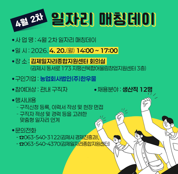 4월 2차 일자리 매칭데이
사 업 명 : 4월 2차 일자리 매칭데이
일 시 : 2026. 4. 20.(월) 14:00 ~ 17:00
장 소 : 김제일자리종합지원센터 회의실
(김제시 동서로 173 지평선복합어울림창업지원센터 3층)
 구인기업 : 농업회사법인(주)한우물
참여대상 : 관내 구직자
채용분야 : 생산직 12명
행사내용
- 구직신청 등록  이력서 작성 및 현장 면접
- 구직자 적성 및 경력 등을 고려한 맞춤형 일자리 연계
문의전화 : ☎063-540-3122(김제시 경제진흥과) 
☎063-540-4370(김제일자리종합지원센터)