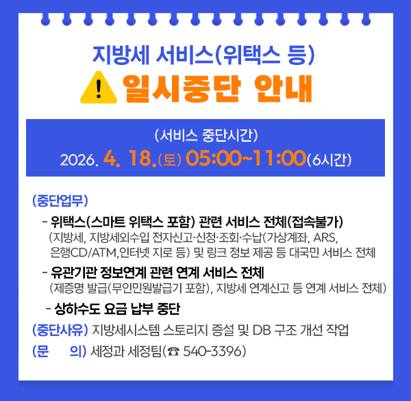 지방세 서비스(위택스 등) 일시 중단 안내 
 (서비스 중단시간) 2026. 4. 18.(토) 05:00~11:00(6시간)
 (중단업무) 
   - 위택스(스마트 위택스 포함) 관련 서비스 전체(접속불가)
    (지방세  지방세외수입 전자신고·신청·조회·수납(가상계좌  ARS  은행CD/ATM 
     인터넷 지로 등) 및 링크 정보 제공 등 대국민 서비스 전체
   - 유관기관 정보연계 관련 연계 서비스 전체
    (제증명 발급(무인민원발급기 포함)  지방세 연계신고 등 연계 서비스 전체)
    - 상하수도 요금 납부 중단
 (중단사유) 지방세시스템 스토리지 증설 및 DB 구조 개선 작업
 (문    의) 세정과 세정팀(☎ 540-3396)