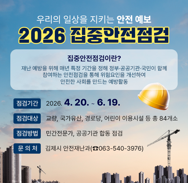 우리의 일상을 지키는 안전 예보 2026 집중안전점검
집중안전점검이란?
재난 예방을 위해 매년 특정 기간을 정해 정부·공공기관·국민이 함께 참여하는 안전점검을 통해 위험요인을 개선하여 안전한 사회를 만드는 예방활동
점검기간: 2026. 4. 20. ~ 6. 19.
점검대상: 교량  국가유산  경로당  어린이 이용시설 등 총 84개소
점검방법: 민간전문가  공공기관 합동 점검
문 의 처: 김제시 안전재난과(☎063-540-3976)