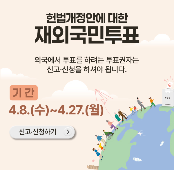 헌법개정안에 대한 재외국민투표
외국에서 투표를 하려는 투표권자는 신고·신청을 하셔야 됩니다.
기간 4.8.(수)-4.27.(월)
신고·신청하기