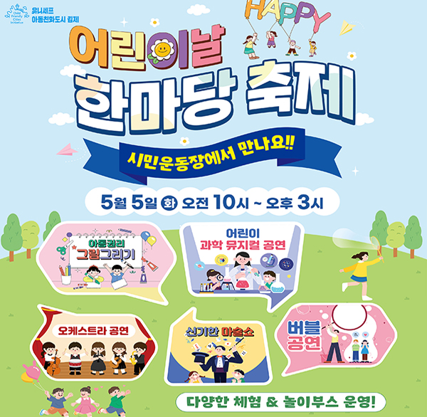 child friendly cities Initiative 유니세프 아동친화도시 김제
HAPPY 어린이날 한마당 축제
시민운동장에서 만나요!!
5월 5일 오전 10시 ~ 오후 3시
아동권리 그림그리기
어린이 과학 뮤지컬 공연
오케스트라 공연
신기한 마술쇼
버블 공연
다양한 체험 & 놀이부스 운영!