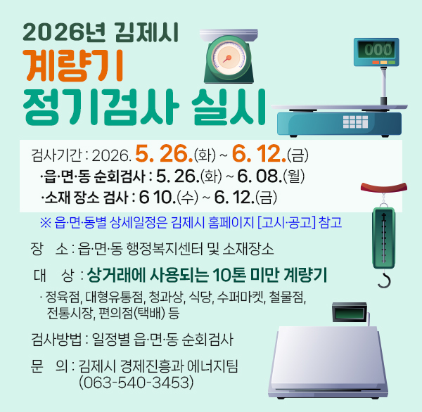 2026년 김제시 계량기 정기검사 실시
 - 검사기간 : 2026. 5. 26.(화) ~ 6. 12.(금)
            ·읍·면·동 순회검사 : 5. 26.(화) ~ 6. 08.(월) 
              ·소재 장소 검사 : 6 10.(수) ~ 6. 12.(금)
    ※ 읍·면·동별 상세일정은 김제시 홈페이지 [고시·공고] 참고
 - 장    소 : 읍·면·동 행정복지센터 및 소재장소
 - 대     상  : 상거래에 사용되는 10톤 미만 계량기
   · 정육점  대형유통점  청과상  식당  수퍼마켓  철물점  전통시장  편의점(택배) 등
 - 검사방법 : 일정별 읍·면·동 순회검사 
 - 문    의 : 김제시 경제진흥과 에너지팀
              (063-540-3453)