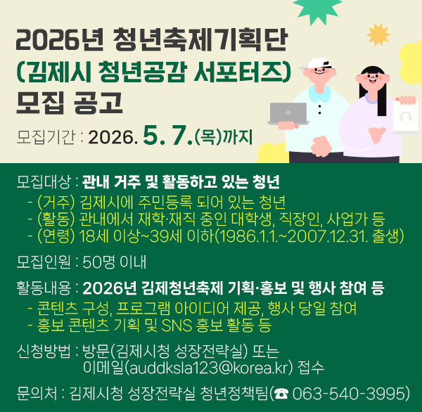 2026년 청년축제기획단(김제시 청년공감 서포터즈) 모집 공고
모집기간 : 2026. 5. 7.(목)까지
모집대상 : 관내 거주 및 활동하고 있는 청년
   - (거주) 김제시에 주민등록 되어 있는 청년
   - (활동) 관내에서 재학‧재직 중인 대학생  직장인  사업가 등
   - (연령) 18세 이상~39세 이하(1986.1.1.~2007.12.31. 출생)
모집인원 : 50명 이내
활동내용 : 2026년 김제청년축제 기획‧홍보 및 행사 참여 등
   - 콘텐츠 구성  프로그램 아이디어 제공  행사 당일 참여
   - 홍보 콘텐츠 기획 및 SNS 홍보 활동 등
신청방법 : 방문(김제시청 성장전략실) 또는이메일(auddksla123@korea.kr) 접수 
문 의 처 : 김제시청 성장전략실 청년정책팀(☎ 063-540-3995)