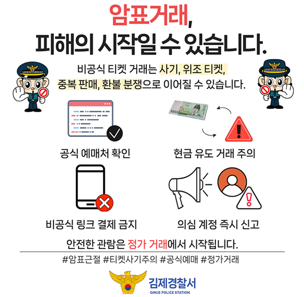 암표거래  피해의 시작일 수 있습니다.
비공식 티켓 거래는 사기  위조 티켓  중복 판매  환불 분쟁으로 이어질 수 있습니다.
공식 예매처 확인
현금 유도 거래 주의
비공식 링크 결제 금지
의심 계정 즉시 신고
안전한 관람은 정가 거래에서 시작됩니다.
#암표근절 #티켓사기주의 #공식예매 #정가거래
김제경찰서 GIMJE POLICE STATION