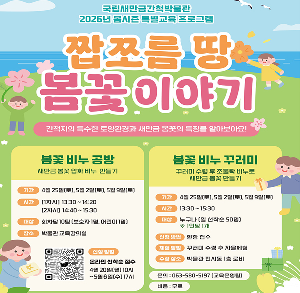 국립새만금간척박물관
2026년 봄시즌 특별교육 프로그램
짭쪼름 땅 봄꽃이야기
간척지의 특수한 토양환경과 새만금 봄꽃의 특징을 알아보아요!
봄꽃 비누 공방
새만금 봄꽃 압화 비누 만들기
기간  4월 25일(토)  5월 2일(토)  5월 9일(토)
시간 [1차시] 13:30~14:20 [2차시] 14:40~15:30
대상 회차당 10팀 [보호자 1명  어린이 1명]
장소 박물관 교육강의실
신청 방법 온라인 선착순 접수 4월 20일(월) 10ΛΙ ~5월6일(수) 17ΛΙ
봄꽃 비누 꾸러미
꾸러미 수령 후 조물락 비누로 새만금 봄꽃 만들기
기간 4월 25일(토)  5월 2일(토)  5월 9일(토)]
시간 13:30~15:30
대상 누구나 [일 선착순 50명] ※1인당 1개
신청 방법 현장 접수
체험 방법 꾸러미 수령 후 자율체험
수립 장소 박물관 전시동 1층 로비
문의 : 063-580-5197 (교육운영팀)
비용 : 무료