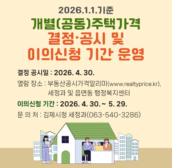 2026. 1. 1. 기준 개별(공동)주택가격
결정·공시 및 이의신청 기간 운영
결정 공시일 : 2026. 4. 30.
열람 장소 : 부동산공시가격알리미(www.realtyprice.kr) 
 세정과 및 읍면동 행정복지센터
이의신청 기간 : 2026. 4. 30.∼ 5. 29.
문 의 처 : 김제시청 세정과(063-540-3286)