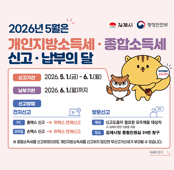 김제시 행정안전부
2026년 5월은 개인지방소득세·종합소득세 신고·납부의 달
신고기간 2026.5.1.(금)~6.1.(월)
납부기한 2026. 6. 1.(월)까지
신고방법 
전자신고
PC 홈택스 신고
모바일 손택스 신고
방문신고
대상 신고도움이 필요한 모두채움 대상자
※ 납세자 본인 신분증 지참
장소 김제시청 종합민원실 24번 창구
신고·납부
※ 종합소득세를 신고하였더라도 개인지방소득세를 신고하지 않으면 무신고가산세가 부과될 수 있습니다.
자세히 보기