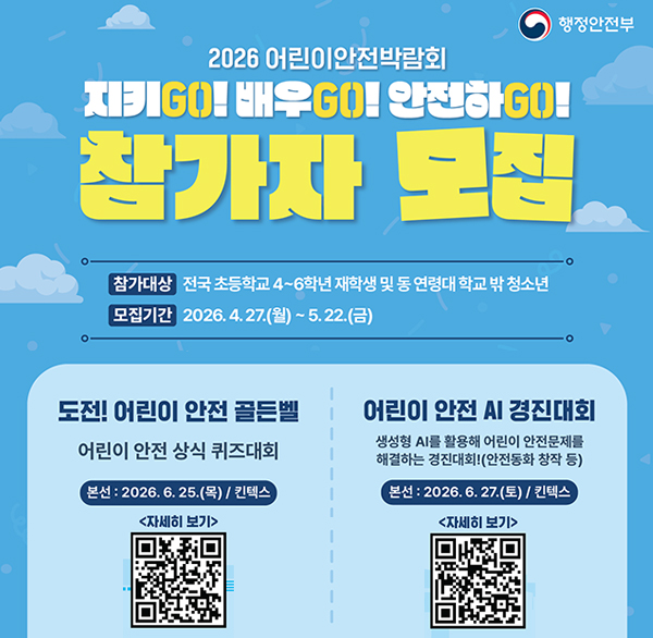 행정안전부
2026 어린이안전박람회
지키GO! 배우GO! 안전하GO! 참가자 모집
참가대상 전국 초등학교 4~6학년 재학생 및 동 연령대 학교 밖 청소년
모집기간 2026.4.27.(월)~5.22.(금)
도전! 어린이 안전 골든벨
어린이 안전 상식 퀴즈대회
본선 : 2026.6.25.(목) / 킨텍스 자세히 보기
어린이 안전 AI 경진대회
생성형 AI를 활용해 어린이 안전문제를 해결하는 경진대회!(안전동화 창작 등)
본선 : 2026.6.27.(토) / 킨텍스 자세히 보기
