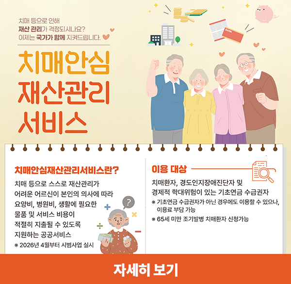 치매 등으로 인해
재산 관리가 걱정되시나요?
이제는 국가가 함께 지켜드립니다.
치매안심 재산관리 서비스
치매안심재산관리서비스란?
치매 등으로 스스로 재산관리가 어려운 어르신이 본인의 의사에 따라 요양비  병원비  생활에 필요한 물품 및 서비스 비용이 적절히 지출될 수 있도록 지원하는 공공서비스
* 2026년 4월부터 시범사업 실시
이용 대상
치매환자  경도인지장애진단자 및 경제적 학대위험이 있는 기초연금 수급권자
* 기초연금 수급권자가 아닌 경우에도 이용할 수 있으나  이용료 부담 가능
* 65세 미만 조기발병 치매환자 신청가능
자세히 보기