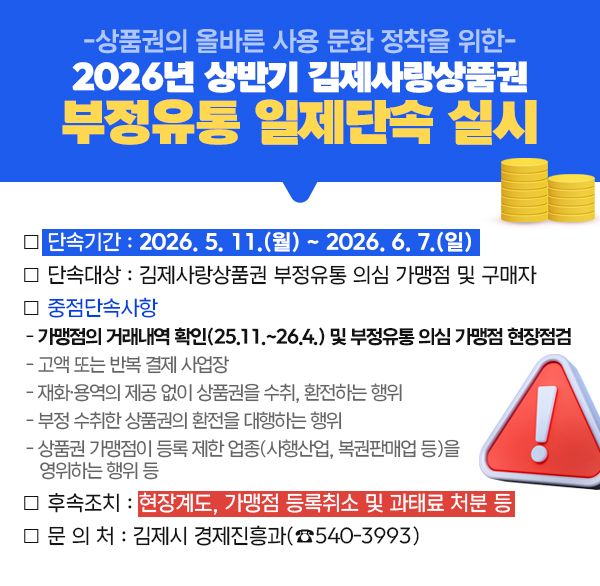 -상품권의 올바른 사용 문화 정착을 위한-
2026년 상반기 김제사랑상품권 부정유통 일제단속 실시
❍ 단속기간 : 2026. 5. 11.(월) ~ 2026. 6. 7.(일) 
❍ 단속대상 : 김제사랑상품권 부정유통 의심 가맹점 및 구매자
❍ 중점단속사항
 - 가맹점의 거래내역 확인(25.11.~26.4.) 및 부정유통 의심 가맹점 현장점검
 - 고액 또는 반복 결제 사업장   
 - 재화·용역의 제공 없이 상품권을 수취  환전하는 행위
 - 부정 수취한 상품권의 환전을 대행하는 행위
 - 상품권 가맹점이 등록 제한 업종(사행산업  복권판매업 등)을
   영위하는 행위 등
❍ 후속조치 : 현장계도  가맹점 등록취소 및 과태료 처분 등
❍ 문 의 처 : 김제시 경제진흥과(☎540-3993)