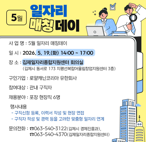 5월 일자리 매칭데이
 ○ 사 업 명 : 5월 일자리 매칭데이
 ○ 일    시 : 2026. 5. 19.(화) 14:00 ~ 17:00
 ○ 장    소 : 김제일자리종합지원센터 회의실
              (김제시 동서로 173 지평선복합어울림창업지원센터 3층)
 ○ 구인기업 : 로얄캐닌코리아 유한회사
 ○ 참여대상 : 관내 구직자
 ○ 채용분야 : 포장 현장직 6명
 ○ 행사내용 
  - 구직신청 등록  이력서 작성 및 현장 면접
  - 구직자 적성 및 경력 등을 고려한 맞춤형 일자리 연계
 ○ 문의전화 : ☎063-540-3442(김제시 경제진흥과) 
               ☎063-540-4370(김제일자리종합지원센터)