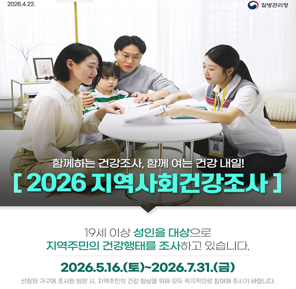 2026.4.22. 질병관리청
함께하는 건강조사  함께 여는 건강 내일!
[2026 지역사회건강조사]
19세 이상 성인을 대상으로 지역주민의 건강행태를 조사하고 있습니다.
2026.5.16.(토)~2026.7.31.(금)
선정된 가구에 조사원 방문 시  지역주민의 건강 향상을 위해 모두 적극적으로 참여해 주시기 바랍니다.