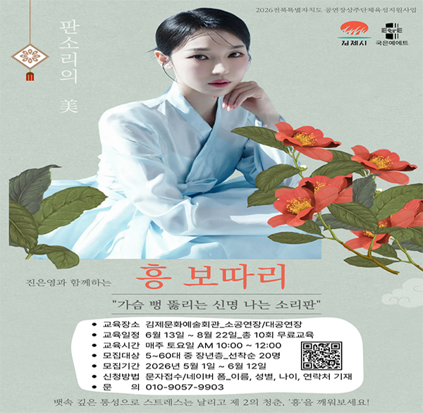 2026전북특별자치도 공연장상주단체육성지원사업
김제시 국은예에트
판소리의 美
진은영과 함께하는 흥 보따리
가슴 뻥 뚫리는 신명 나는 소리판
교육장소 김제문화예술회관_소공연장/대공연장
교육일정 6월 13일 ~ 8월 22일_총 10회 무료교육
교육시간 매주 토요일 AM 10:00 ~ 12:00
모집대상 5~60대 중 장년층_선착순 20명
모집기간 2026년 5월 1일 ~ 6월 12일
신청방법 문자접수/네이버 폼_이름  성별  나이  연락처 기재
문의 010-9057-9903
뱃속 깊은 통성으로 스트레스는 날리고 제 2의 청춘  '흥'을 깨워보세요!