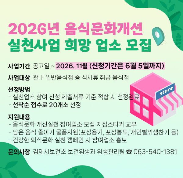 2026년 음식문화개선 실천사업 희망 업소 모집
사업기간 공고일 ~ 2026. 11월 (신청기간은 6월 5일까지)
사업대상 관내 일반음식점 중 식사류 취급 음식점
선정방법
- 실천업소 참여 신청 제출서류 기준 적합 시 선정완료
- 선착순 접수로 20개소 선정
지원내용
- 음식문화 개선실천 참여업소 모집 지정스티커 교부
- 남은 음식 줄이기 물품지원(포장용기  포장봉투  개인별위생찬기 등)
- 건강한 외식문화 실천 캠페인 시 참여업소 홍보
문의사항 김제시보건소 보건위생과 위생관리팀 ☎ 063-540-1381