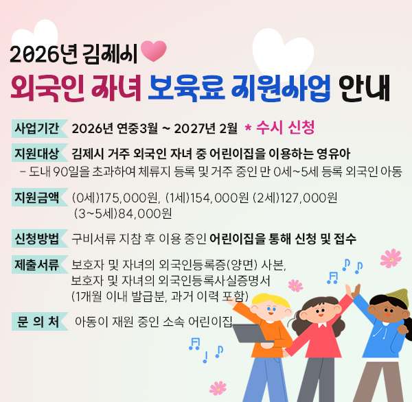 2026년 김제시 외국인 자녀 보육료 지원사업 안내
사업기간 : 2026년 연중3월 ~ 2027년 2월  * 수시 신청
지원대상 : 김제시 거주 외국인 자녀 중 어린이집을 이용하는 영유아
  - 도내 90일을 초과하여 체류지 등록 및 거주 중인 만 0세~5세 등록 외국인 아동
지원금액 : (0세)175 000원  (1세)154 000원 (2세)127 000원(3~5세)84 000원
신청방법 : 구비서류 지참 후 이용 중인 어린이집을 통해 신청 및 접수
제출서류 : 보호자 및 자녀의 외국인등록증(양면) 사본  
보호자 및 자녀의 외국인등록사실증명서 (1개월 이내 발급분  과거 이력 포함)
문 의 처 : 아동이 재원 중인 소속 어린이집