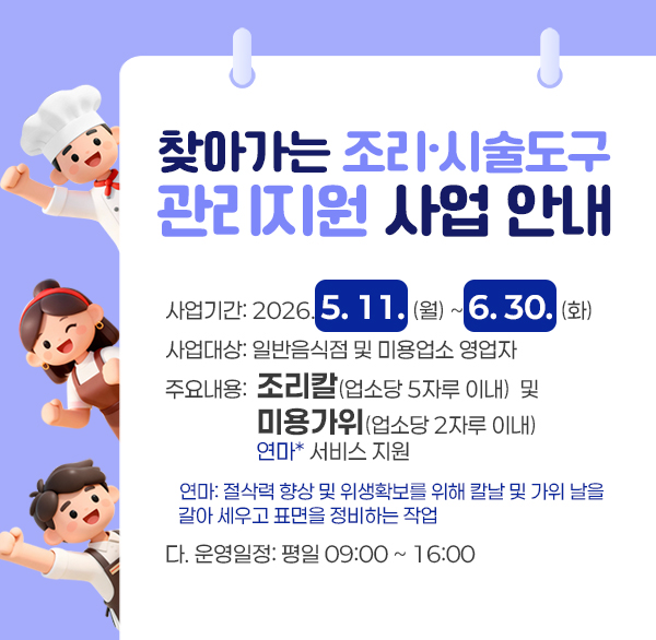찾아가는 조리·시술도구 관리지원 사업 안내
사업기간: 2026. 5. 11.(월) ~ 6. 30.(화)
사업대상: 일반음식점 및 미용업소 영업자
주요내용: 조리칼(업소당 5자루 이내)  및  미용가위(업소당 2자루 이내) 연마* 서비스 지원
* 연마: 절삭력 향상 및 위생확보를 위해 칼날 및 가위 날을 갈아 세우고 표면을 정비하는 작업
운영일정: 평일 09:00 ~ 16:00