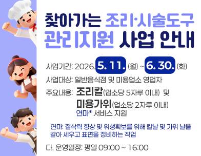찾아가는 조리·시술도구 관리지원 사업 안내
사업기간: 2026. 5. 11.(월) ~ 6. 30.(화)
사업대상: 일반음식점 및 미용업소 영업자
주요내용: 조리칼(업소당 5자루 이내)  및  미용가위(업소당 2자루 이내) 연마* 서비스 지원
* 연마: 절삭력 향상 및 위생확보를 위해 칼날 및 가위 날을 갈아 세우고 표면을 정비하는 작업
운영일정: 평일 09:00 ~ 16:00