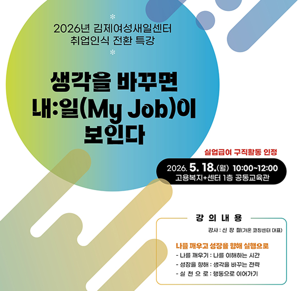 2026년 김제여성새일센터 취업인식 전환 특강
생각을 바꾸면 내:일(My Job)이 보인다
실업급여 구직활동 인정
2026.5.18.(월) 10:00~12:00
고용복지+센터 1층 공동교육관
강의내용
강사: 신장철(가온 코칭센터 대표)
나를 깨우고 성장을 향해 실행으로
- 나를 깨우기 : 나를 이해하는 시간
- 성장을 향해 : 생각을 바꾸는 전략
- 실천으로 : 행동으로 이어가기