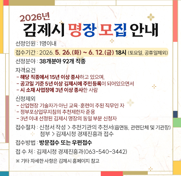 2026년 김제시 명장 모집 안내
선정인원 : 1명이내
접수기간 : 2026. 5. 26.(화) ~ 6. 12.(금) 18시 (토요일  공휴일제외)
선정분야 : 38개분야 92개 직종
자격요건
- 해당 직종에서 15년 이상 종사하고 있으며 
- 공고일 기준 5년 이상 김제시에 주민등록이 되어있으면서
- 시 소재 사업장에 3년 이상 종사한 사람
신청제외
- 산업현장 기술자가 아닌 교육·훈련이 주된 직무인 자
- 정부포상업무지침의 추천제한자 준용
- 3년 이내 선정된 김제시 명장의 동일 부문 신청자
접수절차 : 신청서 작성→추천기관의 추천서(읍면동  관련단체 및 기관장)첨부→김제시청 경제진흥과 접수
접수방법 : 방문접수 또는 우편접수
접 수 처 : 김제시청 경제진흥과(063-540-3442)
※ 기타 자세한 사항은 김제시 홈페이지 참고