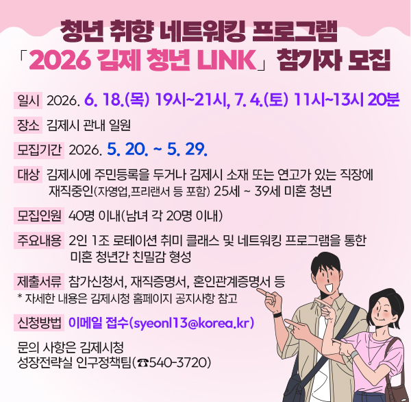 청년 취향 네트워킹 프로그램「2026 김제 청년 LINK」 참가자 모집
일     시 : 2026. 6. 18.(목) 19시 ~ 21시7. 4.(토) 11시 ~ 13시 20분
장     소 : 김제시 관내 일원
모집기간 : 2026. 5. 20. ~ 5. 29.
대    상 : 김제시에 주민등록을 두거나 김제시 소재 또는 연고가 있는 직장에 재직중인(자영업  프리랜서 등 포함) 25세 ~ 39세 미혼 청년
모집인원 : 40명 이내(남녀 각 20명 이내)
주요내용 : 2인 1조 로테이션 취미 클래스 및 네트워킹 프로그램을 통한 미혼 청년간 친밀감 형성
제출서류 : 참가신청서  재직증명서  혼인관계증명서 등
   * 자세한 내용은 김제시청 홈페이지 공지사항 참고 
 신청방법 : 이메일 접수(syeonl13@korea.kr) 
 문의 사항은 김제시청 성장전략실 인구정책팀(☎540-3720)