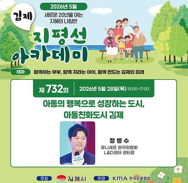 2026년 5월
새로운 20년을 여는 지혜의 나침반
김제 지평선 아카데이
테마 함께하는 부부  함께 자라는 아이  함께 만드는 김제의 미래
제 732회 2026년 5월 28일(목) 15:00~17:00
아동의 행복으로 성장하는 도시  아동친화도시 김제
정병수 유니세프 한국위원회 L&D센터 센터장
주최 김제시 주관 KMA 한국능률협회