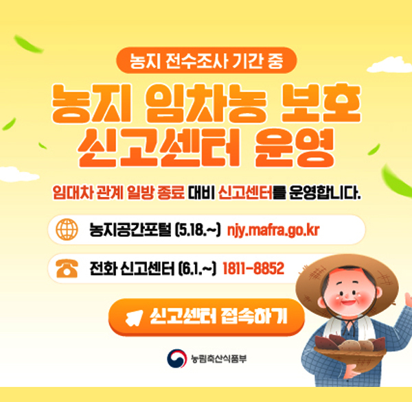 농지 전수조사 기간 중
농지 임차농 보호 신고센터 운영
임대차 관계 일방 종료 대비 신고센터를 운영합니다.
농지공간포털 (5.18.~) njy.mafra.go.kr
전화 신고센터 (6.1.~) 1811-8852
신고센터 접속하기
농림축산식품부