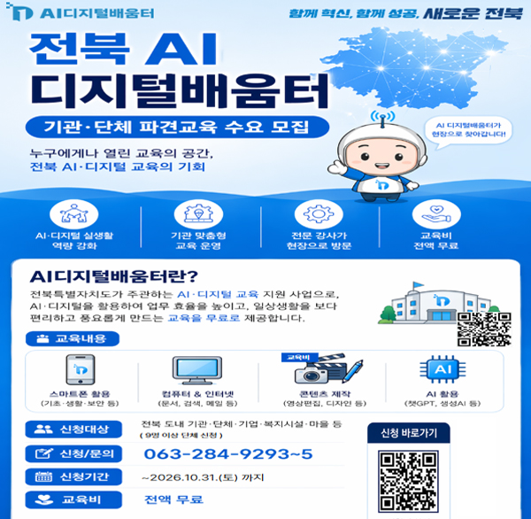 AI디지털배움터
함께 혁신  함께 성공  새로운 전북
전북 AI 디지털배움터
기관·단체 파견교육 수요 모집
AI 디지털배움터가 현장으로 찾아갑니다!
누구에게나 열린 교육의 공간  전북 AI·디지털 교육의 기회
AI-디지털 실생활 역량 강화
기관 맞춤형 교육 운영
전문 강사가 현장으로 방문
교육비 전액 무료
AI디지털배움터란?
전북특별자치도가 주관하는 AI·디지털 교육 지원 사업으로 
AI·디지털을 활용하여 업무 효율을 높이고  일상생활을 보다 편리하고 풍요롭게 만드는 교육을 무료로 제공합니다.
교육내용
-스마트폰 활용 (기초생활·보안 등)
-컴퓨터 & 인터넷 (문서  검색  메일 등)
-콘텐츠 제작 (영상편집  디자인 등)
-AI 활용 (챗GPT  생성 등)
신청대상 전북 도내 기관·단체·기업·복지시설 마을 등 (9명 이상 단체 신정)
신청/문의 063-284-9293~5
신청기간 ~2026.10.31.(토) 까지
교육비 전액 무료
신청 바로가기 QR코드