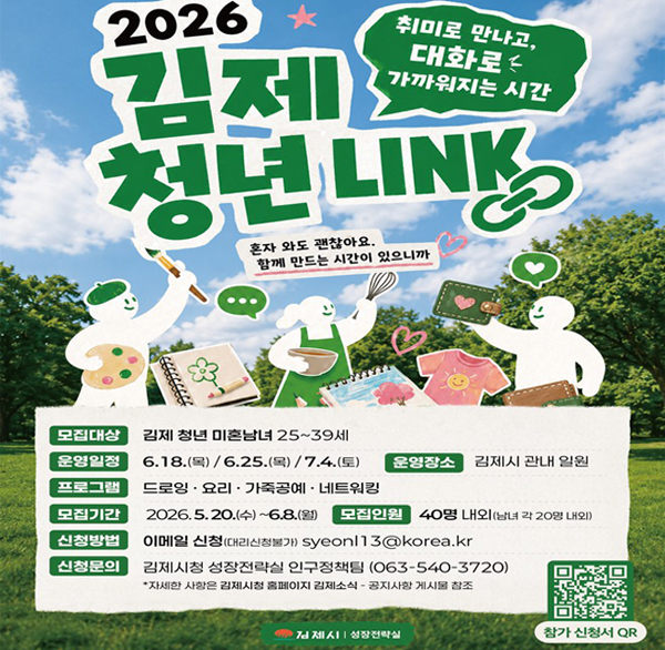 2026 김제 청년 LINK
취미로 만나고  대화로 가까워지는 시간
혼자 와도 괜찮아요.
함께 만드는 시간이 있으니까
모집대상 김제 청년 미혼남녀 25~39세
운영일정6.18.(목) / 6.25.(목)/7.4.(토)
프로그램 드로잉·요리·가죽공예·네트워킹
모집기간 2026.5.20.(수)~6.8.(월)
모집인원 40명 내외(남녀 각 20명 내외)
운영장소 김제시 관내 일원
신청방법 이메일 신청(대리신청불가) syeonl13@korea.kr
신청문의 김제시청 성장전략실 인구정책팀 (063-540-3720)
*자세한 사항은 김제시청 홈페이지 김제소식 - 공지사항 게시물 참조
김제시 | 성장전략실
참가 신청서 QR코드