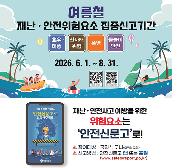 여름철 재난·안전위험요소 집중신고기간
호우 태풍 산사태 위험 폭염 물놀이 안전
2026. 6. 1.~8. 31.
ios용 QR코드 안드로이드용 QR코드 
생활 속 안전 위험요소
안전신문고로 신고해주세요!
재난·안전사고 예방을 위한
위험요소는 '안전신문고'로!
참여대상 : 국민 누구나(외국인 포함)
신고방법 : 안전신문고 앱 또는 포털 (www.safetyreport.go.kr)