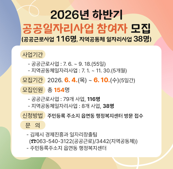 2026년 하반기 공공일자리사업 참여자 모집
(공공근로사업 116명  지역공동체 일자리사업 38명)
 ○ 사업기간
    - 공공근로사업 : 7. 6. ~ 9. 18.(55일)
    - 지역공동체일자리사업 : 7. 1. ~ 11. 30.(5개월)
 ○ 모집기간 : 2026. 6. 4.(목) ~ 6. 10.(수)(5일간)
 ○ 모집인원 : 총 154명
    - 공공근로사업 : 79개 사업  116명
    - 지역공동체일자리사업 : 8개 사업  38명
 ○ 신청방법 : 주민등록 주소지 읍면동 행정복지센터 방문 접수
 ○ 문    의
   - 김제시 경제진흥과 일자리창출팀
     (☎063-540-3122(공공근로)/3442(지역공동체))
   - 주민등록주소지 읍면동 행정복지센터