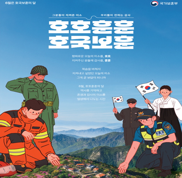 6월은 호국보훈의 달
국가보훈부
그분들이 지켜준 미소
우리들이 전하는 감사
호호훈훈
호국보훈
평화로운 오늘의 미소를  호호
지켜주신 분들께 감사를  훈훈
목숨을 바쳐서
지켜내고 싶었던 오늘의 미소
그게 곧 보답이 되니까
6월  호호훈훈의 달
역사를 기억하고
존경과 감사의 미소를
일상에서 나누는 시간
