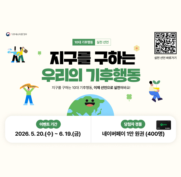 기후에너지환경부 실천 선언 바로가기QR코드
10대 기후행동 실천 선언
지구를 구하는 우리의 기후행동
지구를 구하는 10대 기후행동  이제 선언으로 실천해봐요!
이벤트 기간 2026.5.20.(수) ~ 6.19.(금)
당첨자 경품 네이버페이 1만 원권 (400명)