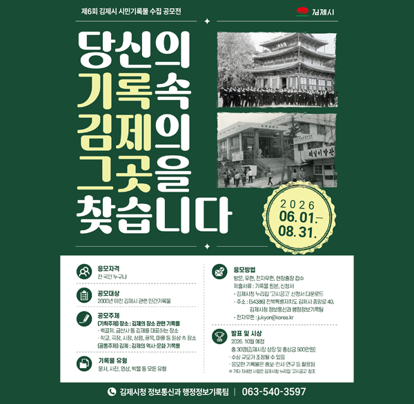 제6회 김제시 시민기록물 수집 공모전 김제시
당신의 기록속 김제의 그곳을 찾습니다
2026 06.01.-08.31.
응모자격 전국민 누구나
공모대상 2000년 이전 김제시 관련 민간기록물
공모주제 
(기획주제) 장소 : 김제의 장소 관련 기록물 벽골제  금산사 등 김제를 대표하는 장소
학교  극장  시장  상점  골목  마을 등 일상 속 장소
(공통주제) 김제 : 김제의 역사·문화 기록물
기록물 유형 문서  사진  영상  박물 등 모든 유형
응모방법 방문  우편  전자우편  현장출장 접수
제출서류 : 기록물 원본  신청서
- 김제시청 누리집 '고시공고' 신청서 다운로드
- 주소 : (54386) 전북특별자치도 김제시 중앙로 40  김제시청 정보통신과 행정정보기록팀
- 전자우편 : jukyon@korea.kr
발표 및 시상 2026. 10월 예정 총 30명(김제시장 상장 및 총상금 500만원)
수상 규모가 조정될 수 있음
응모한 기록물은 홍보·전시·연구 등 활용됨
※ 기타 자세한 사항은 김제시청 누리집 '고시공고' 창조
김제시청 정보통신과 행정정보기록팀 |
063-540-3597