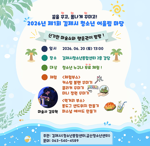 꿈을 꾸고  폼나게 꾸미고!
2026년 제1회 김제시 청소년 어울림 마당
신기한 마술쇼와 행운권이 팡팡!
일시 2026.06.20(토) 13:00
장소 김제시청소년종합센터 2층 강당
대상 청소년 누구나 무료 체험!
체험
<체험부스> 커스텀 볼펜 꾸미기 클리커 꾸미기 미니 정원 꾸미ו
<먹거리 부스> 롱도그 샌드위치 만들기 퍼스널 에이드 만들기
마술사 김우혁
주관: 김제시(청소년종합센터  금산청소년센터)
문의: 063-540-4589
