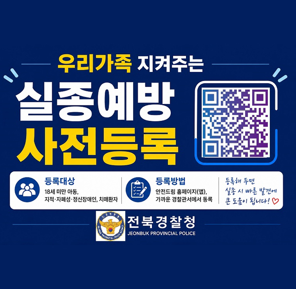 우리가족 지켜주는
실종예방 사전등록
실종예방 사전등록 QR코드
등록대상 18세 미만 아동  지적·자폐성·정신장애인  치매환자
등록방법 안전드림 홈페이지(앱)  가까운 경찰관서에서 동록
등록해 두면 실종 시 빠른 발견에 큰 도움이 됩니다!
전북경찰청
JEONBUK PROVINCIAL POLICE