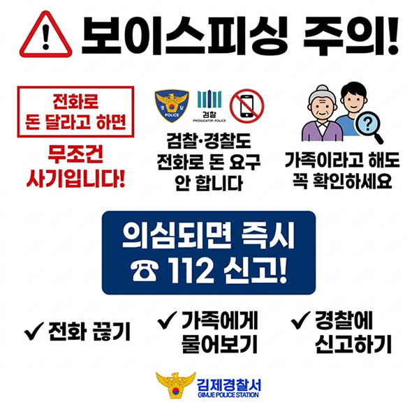 보이스피싱 주의!
전화로 돈 달라고 하면
무조건 사기입니다!
POLICE
검찰
PROSUCATOR POLICE
검찰·경찰도 전화로 돈 요구 안 합니다
?
가족이라고 해도 꼭 확인하세요
의심되면 즉시 ☎112 신고!
전화 끊기
경
가족에게 물어보기
경찰에 신고하기
김제경찰서
GIMJE POLICE STATION