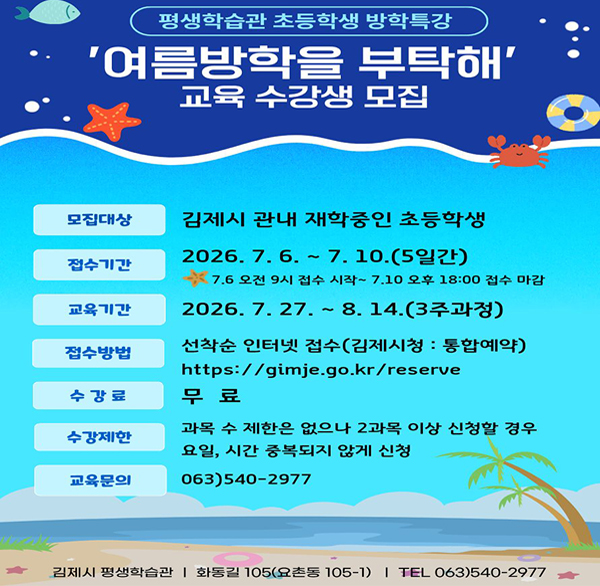 평생학습관 초등학생 방학특강
'여름방학을 부탁해' 교육 수강생 모집
모집대상 김제시 관내 재학중인 초등학생
접수기간 2026. 7. 6. ~ 7. 10.(5일간)
*7.6 오전 9시 접수 시작~ 7.10 오후 18:00 접수 마감
교육기간 2026. 7. 27. ~ 8.14.(3주과정)
접수방법 선착순 인터넷 접수(김제시청 : 통합예약)https://gimje.go.kr/reserve
수강료 무료
수강제한 과목 수 제한은 없으나 2과목 이상 신청할 경우 요일  시간 중복되지 않게 신청
교육문의 063)540-2977
김제시 평생학습관 | 화동길 105(요촌동 105-1) |TEL 063)540-2977