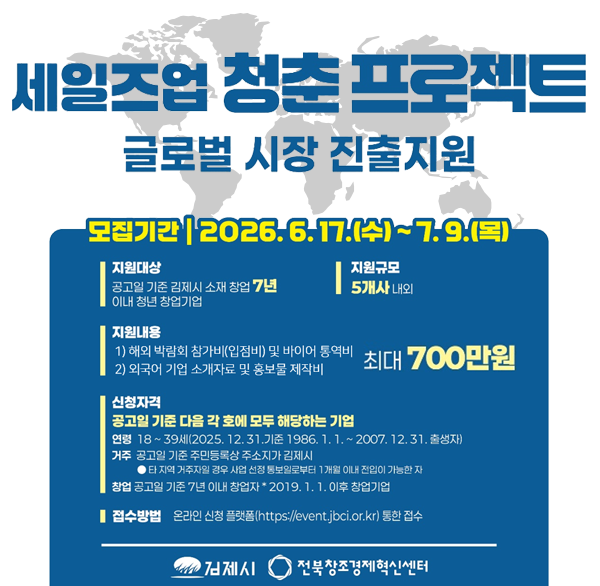 세일즈업 청춘 프로젝트 글로벌 시장 진출지원
모집기간 2026.6.17.(수)~7.9.(목)
지원대상 공고일 기준 김제시 소재 창업 7년 이내 청년 창업기업
지원규모 5개사 내외
지원내용 1) 해외 박람회 참가비(입점비) 및 바이어 통역비 최대 700만원
2) 외국어 기업 소개자료 및 홍보물 제작비
신청자격 공고일 기준 다음 각 호에 모두 해당하는 기업
연령 18~39세(2025.12.31.기준 1986.1.1.-2007.12.31. 출생자)
거주 공고일 기준 주민등록상 주소지가 김제시
타 지역 거주자일 경우 사업 선정 통보일로부터 1개월 이내 진입이 가능한 자
창업 공고일 기준 7년 이내 창업자 2019.1.1.0이후 창업기업
접수방법 온라인 신청 플랫폼(https://event.jbci.or.kr) 통한 접수
김제시
전북창조경제혁신센터