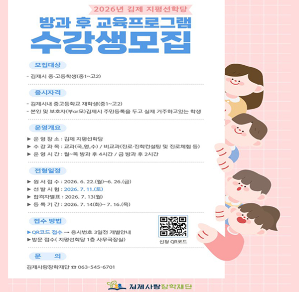 2026년 김제 지평선학당
방과 후 교육프로그램 수강생모집
모집대상
- 김제시 중·고등학생(중1~고2)
응시자격
- 김제시내 중고등학교 재학생(중1~고2)
- 본인 및 보호자(부or모)김제시 주민등록을 두고 실제 거주하고있는 학생
운영개요
▶운영장소: 김제 지평선학당
▶ 수강과목 : 교과(국 영 수) / 비교과(진로·진학컨설팅 및 진로체험 등)
▶운영시간 : 월~목 방과 후 4시간 / 금 방과 후 2시간
전형일정
▶ 원서접수: 2026. 6. 22.(월)~6. 26.(금)
▶ 선발시험: 2026.7.11.(토)
▶ 합격자별표: 2026.7.13(월)
▶ 등록기간: 2026.7.14(화)~7.16.(목)
접수 방법
▶QR코드 접수 → 응시번호 3일전 개별안내
▶방문 접수(지평선학당 1층 사무국장실)
신청 QR코드
문의
김제사랑장학재단 063-545-6701
김제사랑장학재단