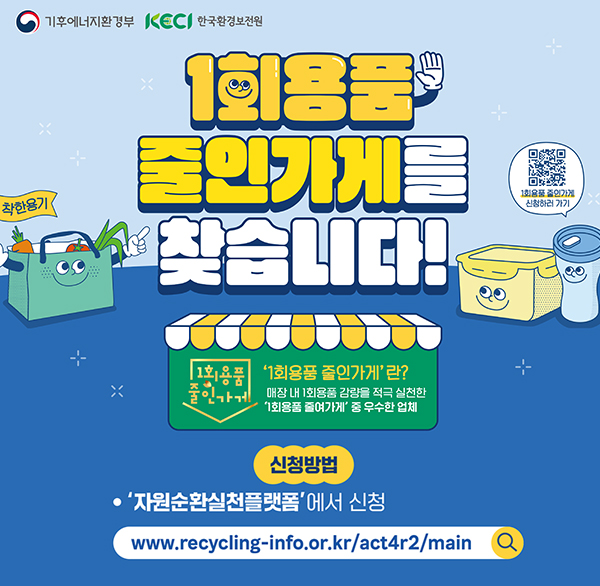 기후에너지환경부 KECI 한국환경보전원
착한용기
줄인가게를 찾습니다!
1회용품 증인가게 신청하러 가기

1회용품 줄인가기
'1회용품 줄인가게'란?
매장 내 1회용품 감량을 적극 실천한 '1회용품 줄여가게' 중 우수한 업체
신청방법
'자원순환실천플랫폼'에서 신청
www.recycling-info.or.kr/act4r2/main
